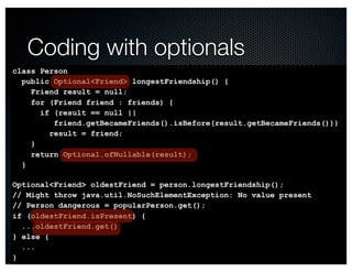 @crichardson 
Coding with optionals 
class Person 
public Optional<Friend> longestFriendship() { 
Friend result = null; 
for (Friend friend : friends) { 
if (result == null || 
friend.getBecameFriends().isBefore(result.getBecameFriends())) 
result = friend; 
} 
return Optional.ofNullable(result); 
} 
Optional<Friend> oldestFriend = person.longestFriendship(); 
// Might throw java.util.NoSuchElementException: No value present 
// Person dangerous = popularPerson.get(); 
if (oldestFriend.isPresent) { 
...oldestFriend.get() 
} else { 
... 
} 
 