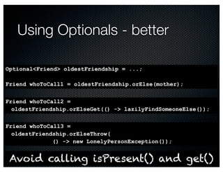Friend whoToCall2 = 
oldestFriendship.orElseGet(() -> lazilyFindSomeoneElse()); 
@crichardson 
Using Optionals - better 
Optional<Friend> oldestFriendship = ...; 
Friend whoToCall1 = oldestFriendship.orElse(mother); 
Friend whoToCall3 = 
oldestFriendship.orElseThrow( 
() -> new LonelyPersonException()); 
Avoid calling isPresent() and get() 
 