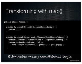 @crichardson 
Transforming with map() 
public class Person { 
public Optional<Friend> longestFriendship() { 
return ...; 
} 
public Optional<Long> ageDifferenceWithOldestFriend() { 
Optional<Friend> oldestFriend = longestFriendship(); 
return oldestFriend.map ( of -> 
Math.abs(of.getPerson().getAge() - getAge())) ); 
} 
Eliminates messy conditional logic 
 