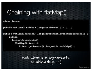 @crichardson 
Chaining with flatMap() 
class Person 
public Optional<Friend> longestFriendship() {...} 
public Optional<Friend> longestFriendshipOfLongestFriend() { 
return 
longestFriendship() 
.flatMap(friend -> 
friend.getPerson().longestFriendship()); 
} 
not always a symmetric 
relationship. :-) 
 