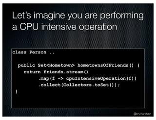 Let’s imagine you are performing 
a CPU intensive operation 
@crichardson 
class Person .. 
public Set<Hometown> hometownsOfFriends() { 
return friends.stream() 
.map(f -> cpuIntensiveOperation(f)) 
.collect(Collectors.toSet()); 
} 
 