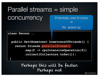 Parallel streams = simple 
concurrency Potentially uses N cores 
@crichardson 
class Person .. 
public Set<Hometown> hometownsOfFriends() { 
return friends.parallelStream() 
.map(f -> cpuIntensiveOperation(f)) 
.collect(Collectors.toSet()); 
} 
⇒ 
Nx speed up 
Perhaps this will be faster. 
Perhaps not 
 