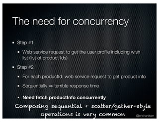 @crichardson 
The need for concurrency 
Step #1 
Web service request to get the user profile including wish 
list (list of product Ids) 
Step #2 
For each productId: web service request to get product info 
Sequentially ⇒ terrible response time 
Need fetch productInfo concurrently 
Composing sequential + scatter/gather-style 
operations is very common 
 