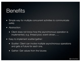 @crichardson 
Benefits 
Simple way for multiple concurrent activities to communicate 
safely 
Abstraction: 
Client does not know how the asynchronous operation is 
implemented, e.g. thread pool, event-driven, .... 
Easy to implement scatter/gather: 
Scatter: Client can invoke multiple asynchronous operations 
and gets a Future for each one. 
Gather: Get values from the futures 
 