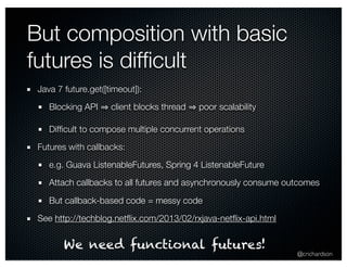 @crichardson 
But composition with basic 
futures is difficult 
Java 7 future.get([timeout]): 
Blocking API ⇒ client blocks thread ⇒ poor scalability 
Difficult to compose multiple concurrent operations 
Futures with callbacks: 
e.g. Guava ListenableFutures, Spring 4 ListenableFuture 
Attach callbacks to all futures and asynchronously consume outcomes 
But callback-based code = messy code 
See http://techblog.netflix.com/2013/02/rxjava-netflix-api.html 
We need functional futures! 
 