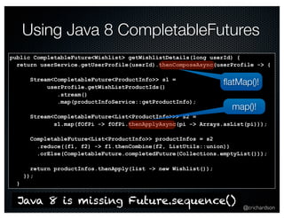Using Java 8 CompletableFutures 
flatMap()! 
map()! 
@crichardson 
public CompletableFuture<Wishlist> getWishlistDetails(long userId) { 
return userService.getUserProfile(userId).thenComposeAsync(userProfile -> { 
Stream<CompletableFuture<ProductInfo>> s1 = 
userProfile.getWishListProductIds() 
.stream() 
.map(productInfoService::getProductInfo); 
Stream<CompletableFuture<List<ProductInfo>>> s2 = 
s1.map(fOfPi -> fOfPi.thenApplyAsync(pi -> Arrays.asList(pi))); 
CompletableFuture<List<ProductInfo>> productInfos = s2 
.reduce((f1, f2) -> f1.thenCombine(f2, ListUtils::union)) 
.orElse(CompletableFuture.completedFuture(Collections.emptyList())); 
return productInfos.thenApply(list -> new Wishlist()); 
}); 
} 
Java 8 is missing Future.sequence() 
 