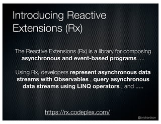 @crichardson 
Introducing Reactive 
Extensions (Rx) 
The Reactive Extensions (Rx) is a library for composing 
asynchronous and event-based programs .... 
Using Rx, developers represent asynchronous data 
streams with Observables , query asynchronous 
data streams using LINQ operators , and ..... 
https://rx.codeplex.com/ 
 