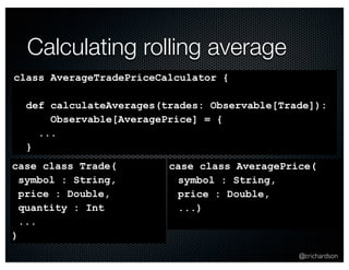 @crichardson 
Calculating rolling average 
class AverageTradePriceCalculator { 
def calculateAverages(trades: Observable[Trade]): 
Observable[AveragePrice] = { 
... 
} 
case class Trade( 
symbol : String, 
price : Double, 
quantity : Int 
... 
) 
case class AveragePrice( 
symbol : String, 
price : Double, 
...) 
 