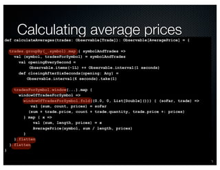 @crichardson 
Calculating average prices 
def calculateAverages(trades: Observable[Trade]): Observable[AveragePrice] = { 
trades.groupBy(_.symbol).map { symbolAndTrades => 
val (symbol, tradesForSymbol) = symbolAndTrades 
val openingEverySecond = 
Observable.items(-1L) ++ Observable.interval(1 seconds) 
def closingAfterSixSeconds(opening: Any) = 
Observable.interval(6 seconds).take(1) 
tradesForSymbol.window(...).map { 
windowOfTradesForSymbol => 
windowOfTradesForSymbol.fold((0.0, 0, List[Double]())) { (soFar, trade) => 
val (sum, count, prices) = soFar 
(sum + trade.price, count + trade.quantity, trade.price +: prices) 
} map { x => 
val (sum, length, prices) = x 
AveragePrice(symbol, sum / length, prices) 
} 
}.flatten 
}.flatten 
} 
 