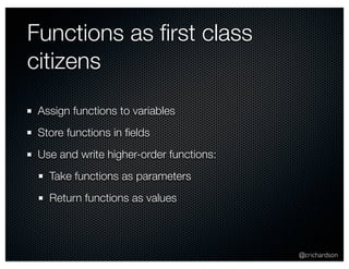 @crichardson 
Functions as first class 
citizens 
Assign functions to variables 
Store functions in fields 
Use and write higher-order functions: 
Take functions as parameters 
Return functions as values 
 