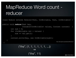 @crichardson 
MapReduce Word count - 
reducer 
class Reduce extends Reducer<Text, IntWritable, Text, IntWritable> { 
public void reduce(Text key, 
Iterable<IntWritable> values, Context context) { 
int sum = 0; 
for (IntWritable val : values) { 
sum += val.get(); 
} 
context.write(key, new IntWritable(sum)); 
} 
} 
(“the”, (1, 1, 1, 1, 1, 1, ...)) 
⇒ 
(“the”, 11) 
http://wiki.apache.org/hadoop/WordCount 
 