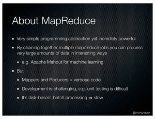 @crichardson 
About MapReduce 
Very simple programming abstraction yet incredibly powerful 
By chaining together multiple map/reduce jobs you can process 
very large amounts of data in interesting ways 
e.g. Apache Mahout for machine learning 
But 
Mappers and Reducers = verbose code 
Development is challenging, e.g. unit testing is difficult 
It’s disk-based, batch processing ⇒ slow 
 