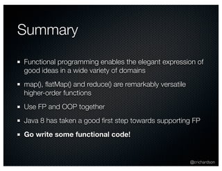@crichardson 
Summary 
Functional programming enables the elegant expression of 
good ideas in a wide variety of domains 
map(), flatMap() and reduce() are remarkably versatile 
higher-order functions 
Use FP and OOP together 
Java 8 has taken a good first step towards supporting FP 
Go write some functional code! 
 
