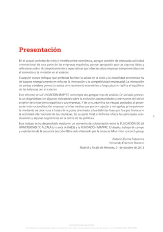 5
En el actual contexto de crisis e incertidumbre económica, aunque también de destacada actividad
internacional de una parte de las empresas españolas, parece apropiado aportar algunas ideas y
reflexiones sobre el comportamiento y expectativas que ofrecen estas empresas comprometidas con
el comercio o la inversión en el exterior.
Cualquier nuevo enfoque que pretenda facilitar la salida de la crisis y la estabilidad económica ha
de basarse necesariamente en reforzar la innovación y la competitividad empresarial. La interacción
de ambas variables genera la senda del crecimiento económico a largo plazo y facilita el equilibrio
de las balanzas con el exterior.
Este Informe de la FUNDACIÓN MAPFRE contempla dos perspectivas de análisis. De un lado, presen-
ta un diagnóstico con algunos indicadores sobre la evolución, oportunidades y previsiones del sector
exterior de la economía española y sus empresas. Y de otro, examina los riesgos asociados al proce-
so de internacionalización empresarial y los medios que pueden ayudar a mitigarlos, principalmen-
te mediante su cobertura a través de seguros orientados a las distintas fases por las que transcurre
la actividad internacional de las empresas. En su parte final, el Informe ofrece las principales con-
clusiones y algunas sugerencias en la esfera de las políticas.
Este trabajo se ha desarrollado mediante un convenio de colaboración entre la FUNDACIÓN DE LA
UNIVERSIDAD DE ALCALÁ (a través del IAES) y la FUNDACIÓN MAPFRE. El diseño, trabajo de campo
y explotación de la encuesta (sección III) ha sido elaborado por la empresa More than research group.
Antonio García Tabuenca
Fernando Crecente Romero
Madrid y Alcalá de Henares, 31 de octubre de 2013
Presentación
© FUNDACIÓN MAPFRE
Prohibida la reproducción total o parcial de esta obra sin el permiso escrito del autor o de FUNDACIÓN MAPFRE
 