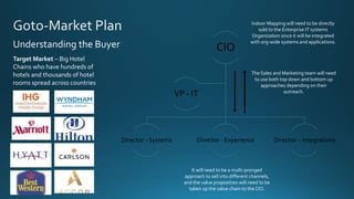 Understanding the Buyer
Target Market – Big Hotel
Chains who have hundreds of
hotels and thousands of hotel
rooms spread across countries
CIO
Director - Systems Director - Experience Director – Integrations
VP - IT
Indoor Mapping will need to be directly
sold to the Enterprise IT systems
Organization since it will be integrated
with org-wide systems and applications.
It will need to be a multi-pronged
approach to sell into different channels,
and the value proposition will need to be
taken up the value chain to the CIO.
The Sales and Marketing team will need
to use both top down and bottom up
approaches depending on their
outreach.
 