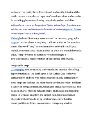 surface of the earth, three dimensional, such as the interior of the 
earth, or even more abstract spaces of any dimension, such as arise 
in modeling phenomena having many independent variables. 
AddressBazar.com is an Bangladeshi Online Yellow Page. From here you
will find important and necessary information of various ​Maps and Globes
related Organizations in Bangladesh.
Although ​the earliest maps known are of the heavens, geographic 
maps ​of territory have a very long tradition and exist from ancient 
times. The word "map" comes from the medieval Latin Mappa 
mundi, wherein mappa meant napkin or cloth and mundi the world. 
Thus, "map" became a shortened term referring to a 
two-dimensional representation of the surface of the world. 
Geographic maps 
Cartography ​or map-making is the study and practice of crafting 
representations of the Earth upon a flat surface (see His​t​ory of 
cartography), and one who makes maps is called a cartographer. 
Road maps are perhaps the most widely used maps today, and form 
a subset of navigational maps, which also include aeronautical and 
nautical charts, railroad network maps, and hiking and bicycling 
maps. In terms of quantity, the largest number of drawn map 
sheets is probably made up by local surveys, carried out by 
municipalities, utilities, tax assessors, emergency services 
 