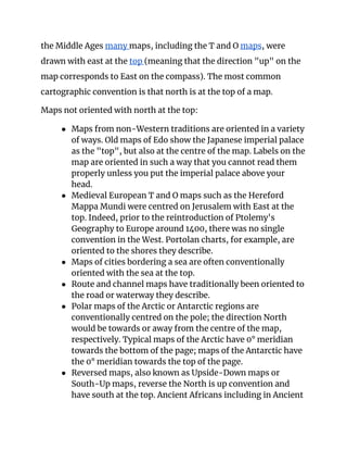the Middle Ages ​many ​maps, including the T and O ​maps​, were 
drawn with east at the ​top ​(meaning that the direction "up" on the 
map corresponds to East on the compass). The most common 
cartographic convention is that north is at the top of a map. 
Maps not oriented with north at the top: 
● Maps from non-Western traditions are oriented in a variety 
of ways. Old maps of Edo show the Japanese imperial palace 
as the "top", but also at the centre of the map. Labels on the 
map are oriented in such a way that you cannot read them 
properly unless you put the imperial palace above your 
head. 
● Medieval European T and O maps such as the Hereford 
Mappa Mundi were centred on Jerusalem with East at the 
top. Indeed, prior to the reintroduction of Ptolemy's 
Geography to Europe around 1400, there was no single 
convention in the West. Portolan charts, for example, are 
oriented to the shores they describe. 
● Maps of cities bordering a sea are often conventionally 
oriented with the sea at the top. 
● Route and channel maps have traditionally been oriented to 
the road or waterway they describe. 
● Polar maps of the Arctic or Antarctic regions are 
conventionally centred on the pole; the direction North 
would be towards or away from the centre of the map, 
respectively. Typical maps of the Arctic have 0° meridian 
towards the bottom of the page; maps of the Antarctic have 
the 0° meridian towards the top of the page. 
● Reversed maps, also known as Upside-Down maps or 
South-Up maps, reverse the North is up convention and 
have south at the top. Ancient Africans including in Ancient 
 