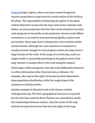 Mapping ​larger regions, where curvature cannot be ignored, 
requires projections to map from the curved surface of the Earth to 
the plane. The impossibility of flattening the sphere to the plane 
without distortion means that the map cannot have constant scale. 
Rather, on most projections the best that can be attained is accurate 
scale along one or two paths on the projection. Because scale differs 
everywhere, it can only be measured meaningfully as point scale 
per location. Most maps strive to keep point scale variation within 
narrow bounds. Although the scale statement is nominal it is 
usually accurate enough for most purposes unless the map covers a 
large fraction of the earth. At the scope of a world map, scale as a 
single number is practically meaningless throughout most of the 
map. Instead, it usually refers to the scale along the equator. 
Some maps, called cartograms, have the scale deliberately distorted 
to reflect information other than land area or distance. For 
example, this map (at the right) of Europe has been distorted to 
show population distribution, while the rough shape of the 
continent is still discernible. 
Another example of distorted scale is the famous London 
Underground map. The basic geographical structure is respected 
but the tube lines (and the River Thames) are smoothed to clarify 
the relationships between stations. Near the center of the map 
stations are spaced out more than near the edges of the map. 
 