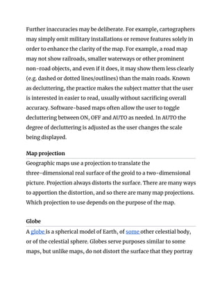 Further inaccuracies may be deliberate. For example, cartographers 
may simply omit military installations or remove features solely in 
order to enhance the clarity of the map. For example, a road map 
may not show railroads, smaller waterways or other prominent 
non-road objects, and even if it does, it may show them less clearly 
(e.g. dashed or dotted lines/outlines) than the main roads. Known 
as decluttering, the practice makes the subject matter that the user 
is interested in easier to read, usually without sacrificing overall 
accuracy. Software-based maps often allow the user to toggle 
decluttering between ON, OFF and AUTO as needed. In AUTO the 
degree of decluttering is adjusted as the user changes the scale 
being displayed. 
Map projection 
Geographic maps use a projection to translate the 
three-dimensional real surface of the geoid to a two-dimensional 
picture. Projection always distorts the surface. There are many ways 
to apportion the distortion, and so there are many map projections. 
Which projection to use depends on the purpose of the map. 
 
Globe 
A ​globe ​is a spherical model of Earth, of ​some ​other celestial body, 
or of the celestial sphere. Globes serve purposes similar to some 
maps, but unlike maps, do not distort the surface that they portray 
 