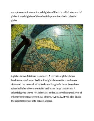 except to scale it down. A model globe of Earth is called a terrestrial 
globe. A model globe of the celestial sphere is called a celestial 
globe. 
 
A globe shows details of its subject. A terrestrial globe shows 
landmasses and water bodies. It might show nations and major 
cities and the network of latitude and longitude lines. Some have 
raised relief to show mountains and other large landforms. A 
celestial globe shows notable stars, and may also show positions of 
other prominent astronomical objects. Typically, it will also divide 
the celestial sphere into constellations. 
 