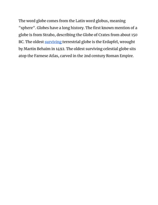 The word globe comes from the Latin word globus, meaning 
"sphere". Globes have a long history. The first known mention of a 
globe is from Strabo, describing the Globe of Crates from about 150 
BC. The oldest ​surviving ​terrestrial globe is the Erdapfel, wrought 
by Martin Behaim in 1492. The oldest surviving celestial globe sits 
atop the Farnese Atlas, carved in the 2nd century Roman Empire. 
 
 
