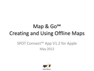 Map & Go℠
Creating and Using Offline Maps
   SPOT Connect™ App V1.2 for Apple
               May 2012
 