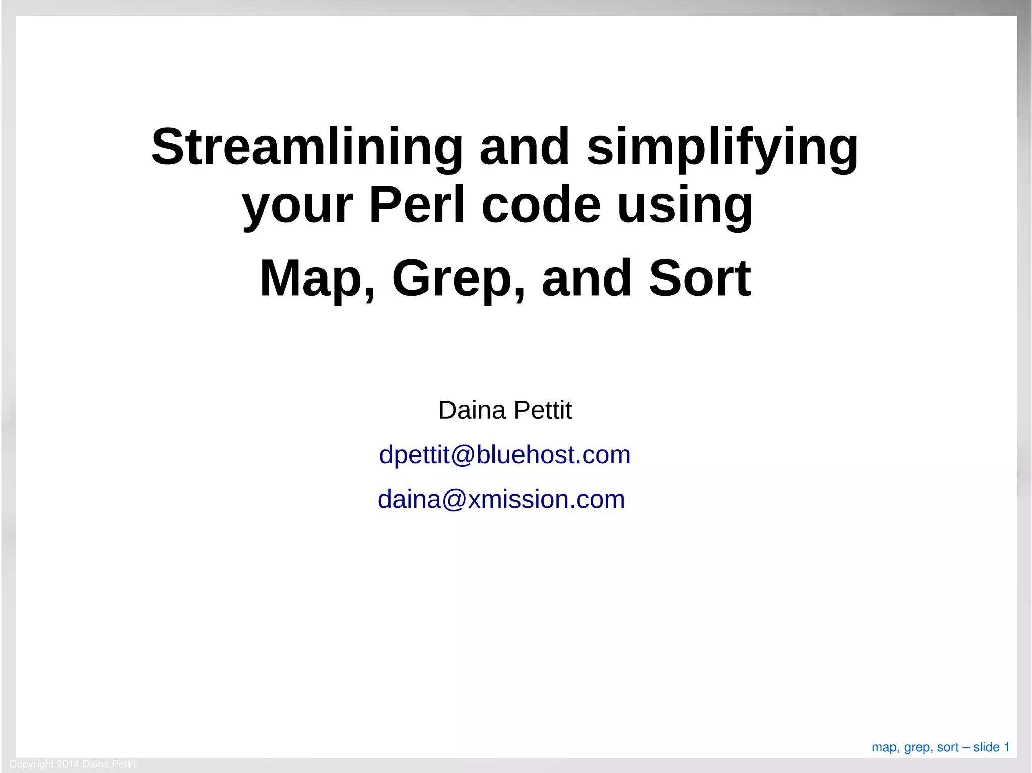 Copyright 2014 Daina Pettit
map, grep, sort – slide 1
Streamlining and simplifying
your Perl code using
Map, Grep, and Sort
Daina Pettit
dpettit@bluehost.com
daina@xmission.com
 