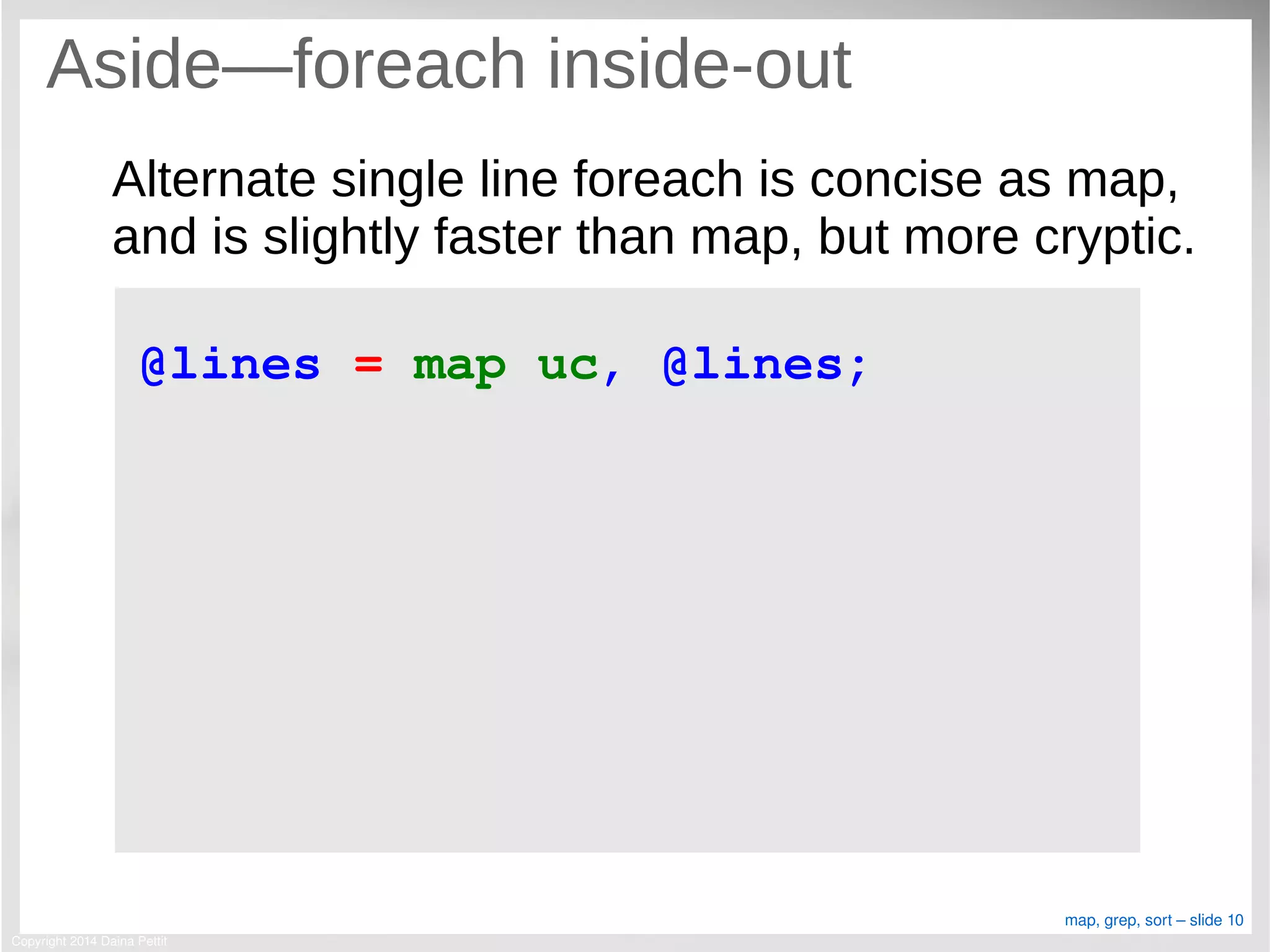 Copyright 2014 Daina Pettit
map, grep, sort – slide 10
Aside—foreach inside-out
Alternate single line foreach is concise as map,
and is slightly faster than map, but more cryptic.
@lines = map uc, @lines;
 