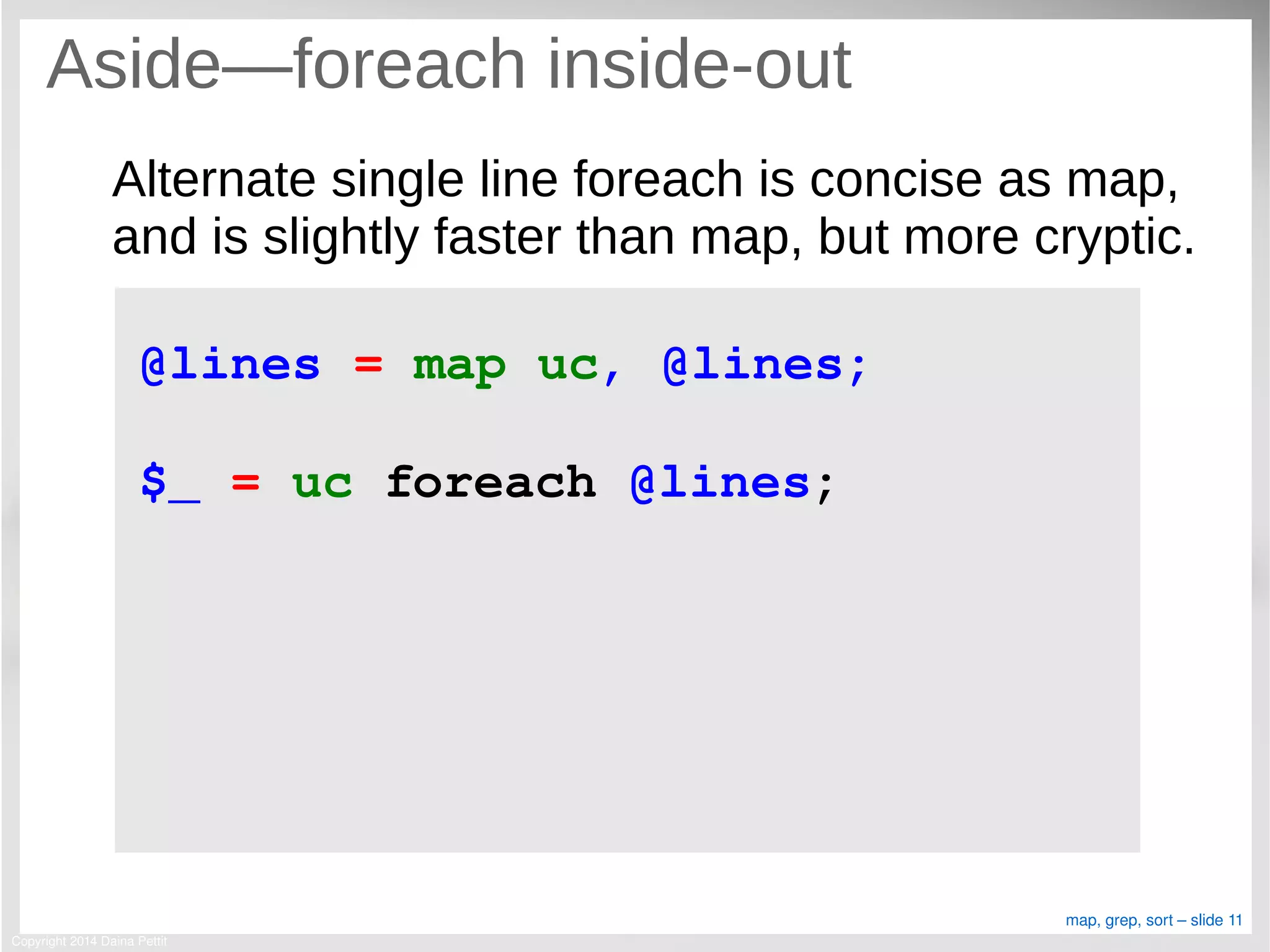 Copyright 2014 Daina Pettit
map, grep, sort – slide 11
Aside—foreach inside-out
Alternate single line foreach is concise as map,
and is slightly faster than map, but more cryptic.
@lines = map uc, @lines;
$_ = uc foreach @lines;
 
