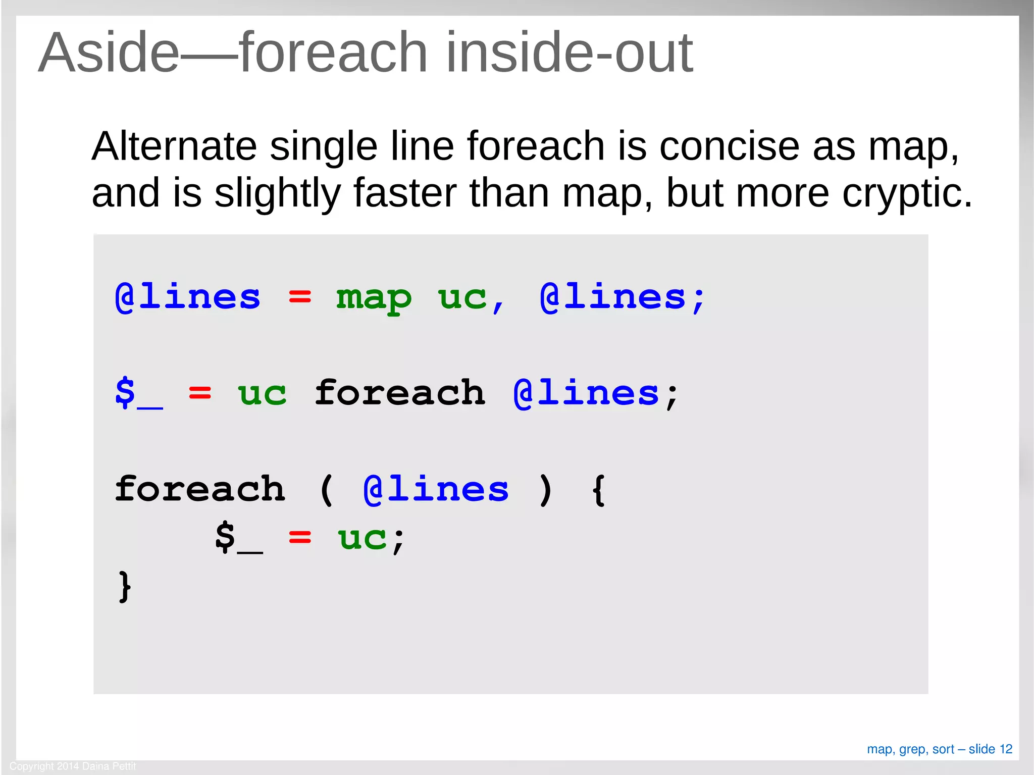 Copyright 2014 Daina Pettit
map, grep, sort – slide 12
Aside—foreach inside-out
Alternate single line foreach is concise as map,
and is slightly faster than map, but more cryptic.
@lines = map uc, @lines;
$_ = uc foreach @lines;
foreach ( @lines ) {
    $_ = uc;
}
 