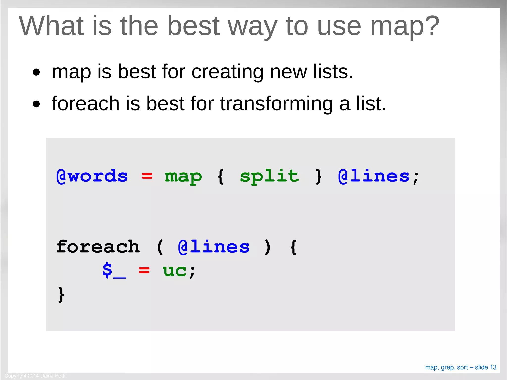 Copyright 2014 Daina Pettit
map, grep, sort – slide 13
What is the best way to use map?
● map is best for creating new lists.
● foreach is best for transforming a list.
@words = map { split } @lines;
foreach ( @lines ) {
$_ = uc;
}
 
