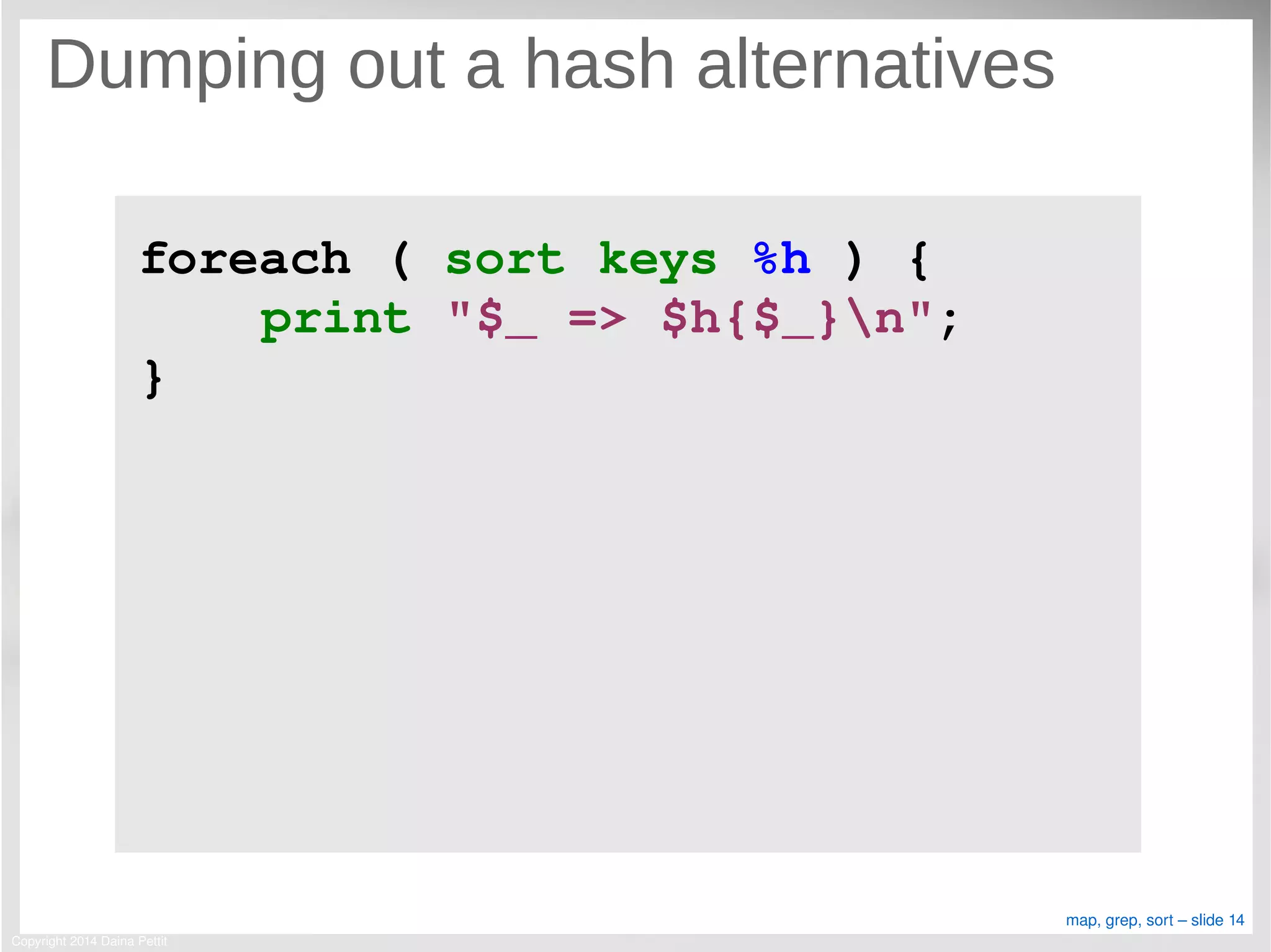 Copyright 2014 Daina Pettit
map, grep, sort – slide 14
Dumping out a hash alternatives
foreach ( sort keys %h ) {
    print "$_ => $h{$_}n";
}
 