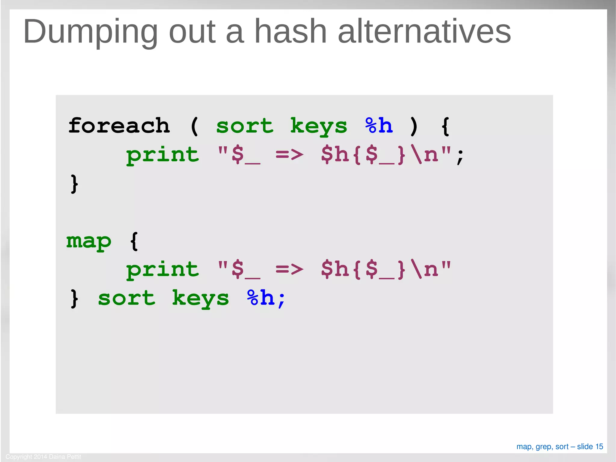 Copyright 2014 Daina Pettit
map, grep, sort – slide 15
Dumping out a hash alternatives
foreach ( sort keys %h ) {
    print "$_ => $h{$_}n";
}
map { 
    print "$_ => $h{$_}n" 
} sort keys %h;
 
