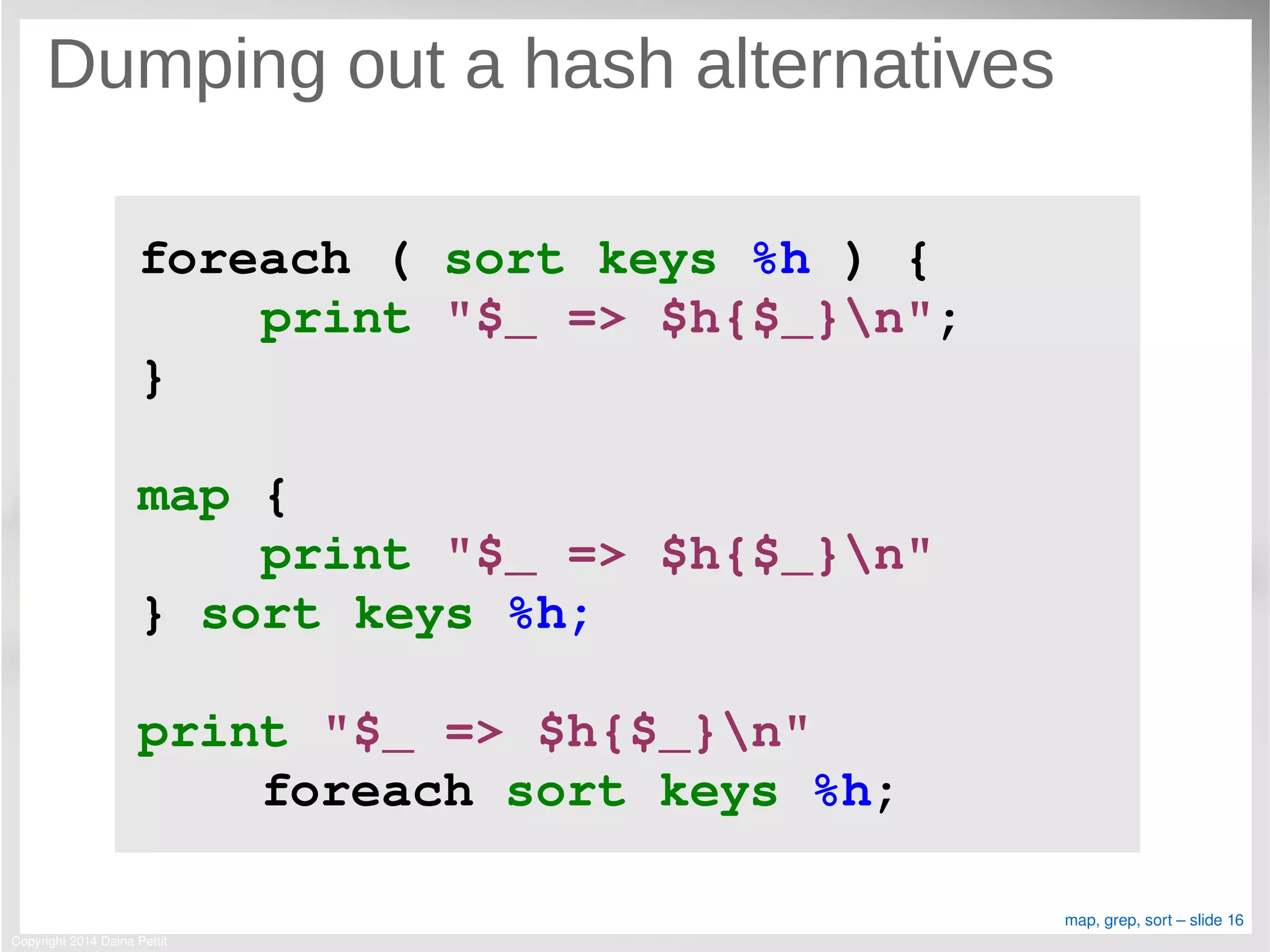 Copyright 2014 Daina Pettit
map, grep, sort – slide 16
Dumping out a hash alternatives
foreach ( sort keys %h ) {
    print "$_ => $h{$_}n";
}
map { 
    print "$_ => $h{$_}n" 
} sort keys %h;
print "$_ => $h{$_}n" 
    foreach sort keys %h;
 