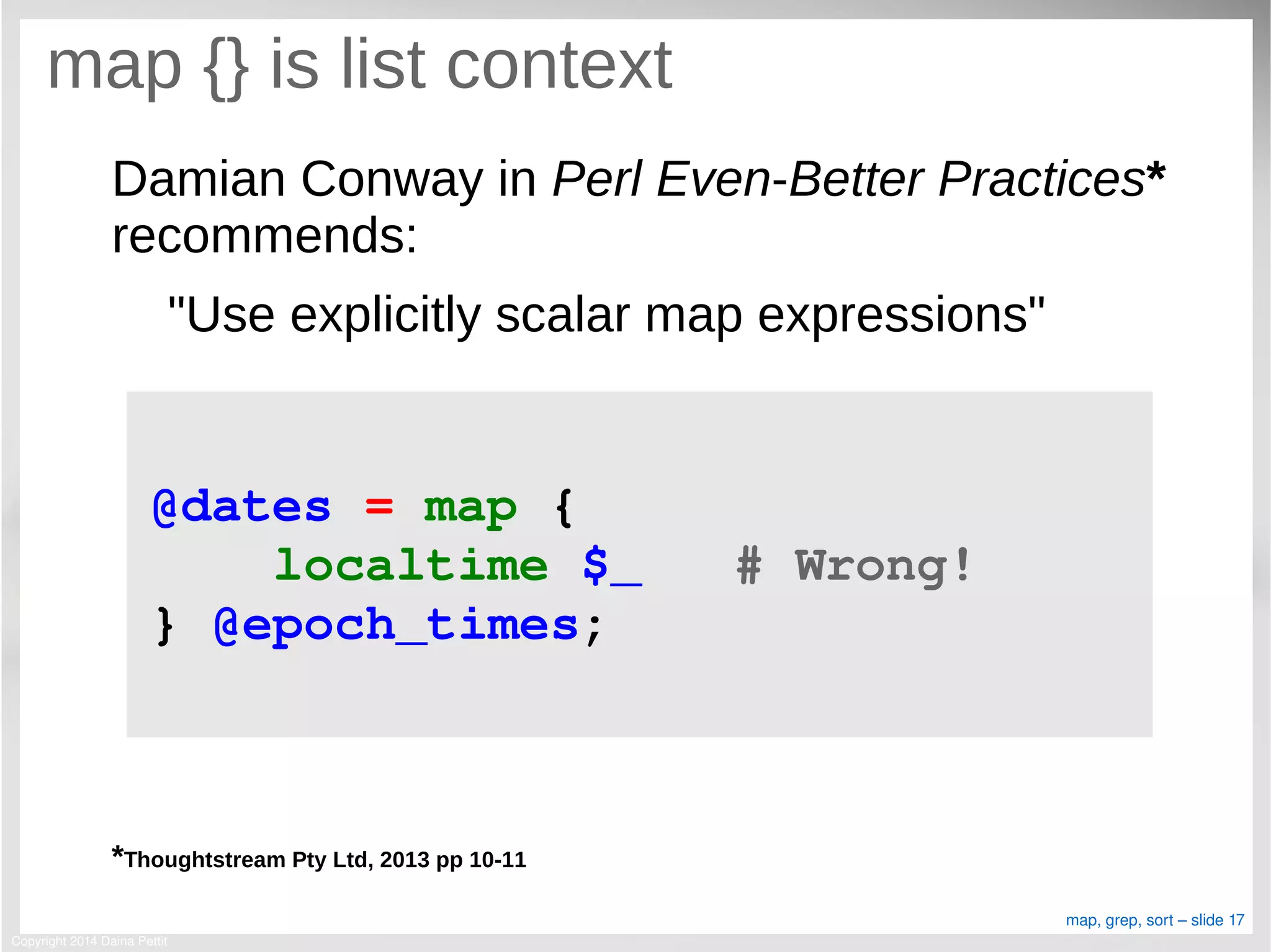 Copyright 2014 Daina Pettit
map, grep, sort – slide 17
map {} is list context
Damian Conway in Perl Even-Better Practices*
recommends:
"Use explicitly scalar map expressions"
*Thoughtstream Pty Ltd, 2013 pp 10-11
@dates = map { 
    localtime $_   # Wrong!  
} @epoch_times;
 