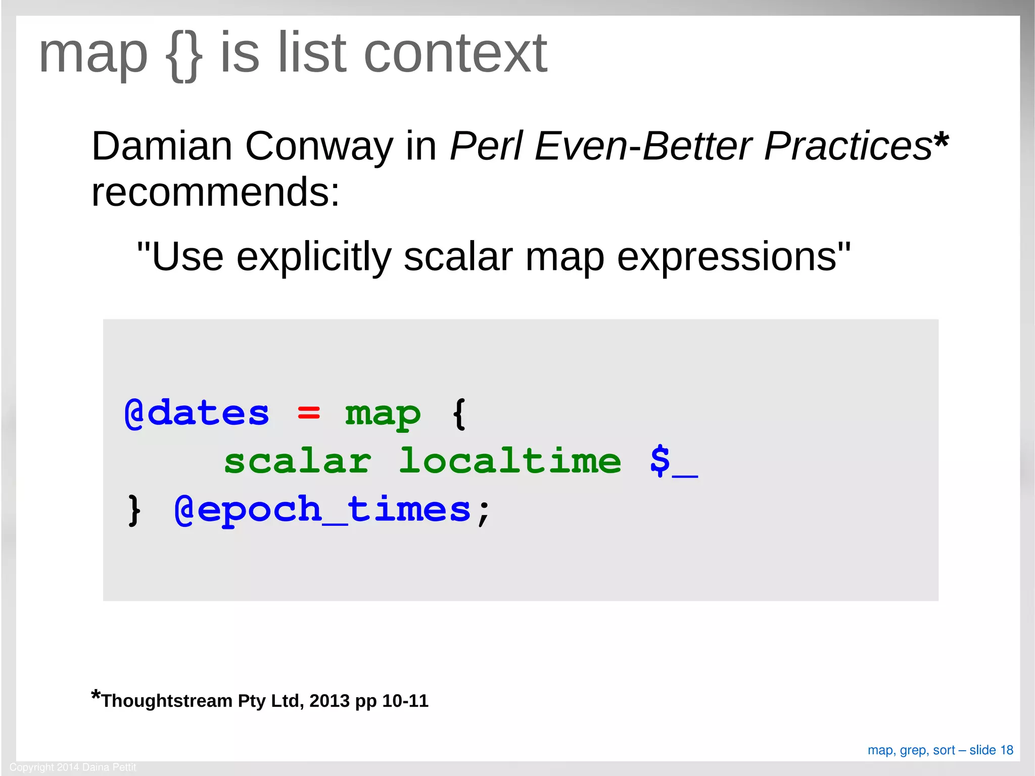 Copyright 2014 Daina Pettit
map, grep, sort – slide 18
map {} is list context
Damian Conway in Perl Even-Better Practices*
recommends:
"Use explicitly scalar map expressions"
*Thoughtstream Pty Ltd, 2013 pp 10-11
@dates = map { 
    scalar localtime $_   
} @epoch_times;
 
