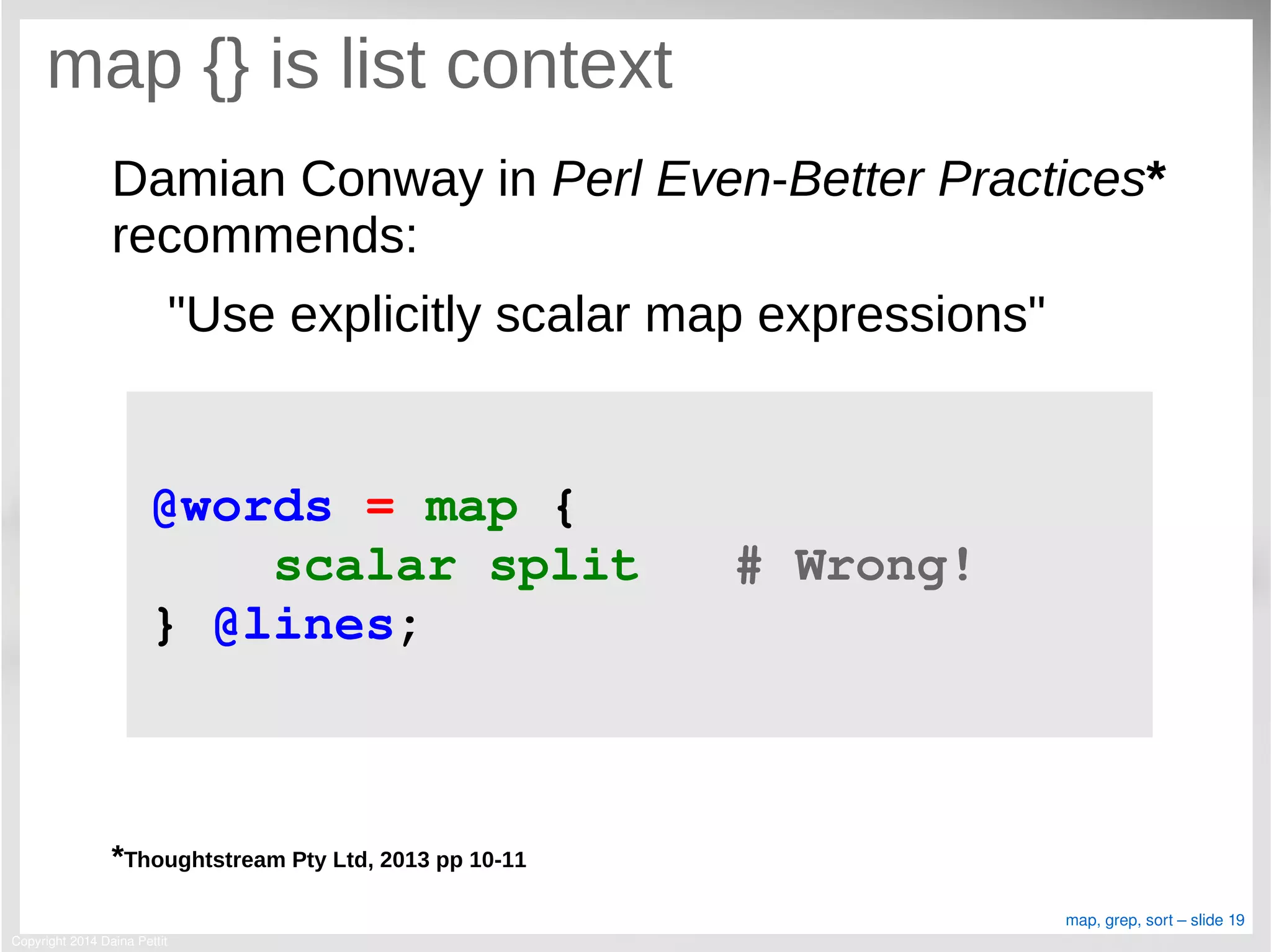 Copyright 2014 Daina Pettit
map, grep, sort – slide 19
map {} is list context
Damian Conway in Perl Even-Better Practices*
recommends:
"Use explicitly scalar map expressions"
*Thoughtstream Pty Ltd, 2013 pp 10-11
@words = map { 
    scalar split   # Wrong!
} @lines;
 