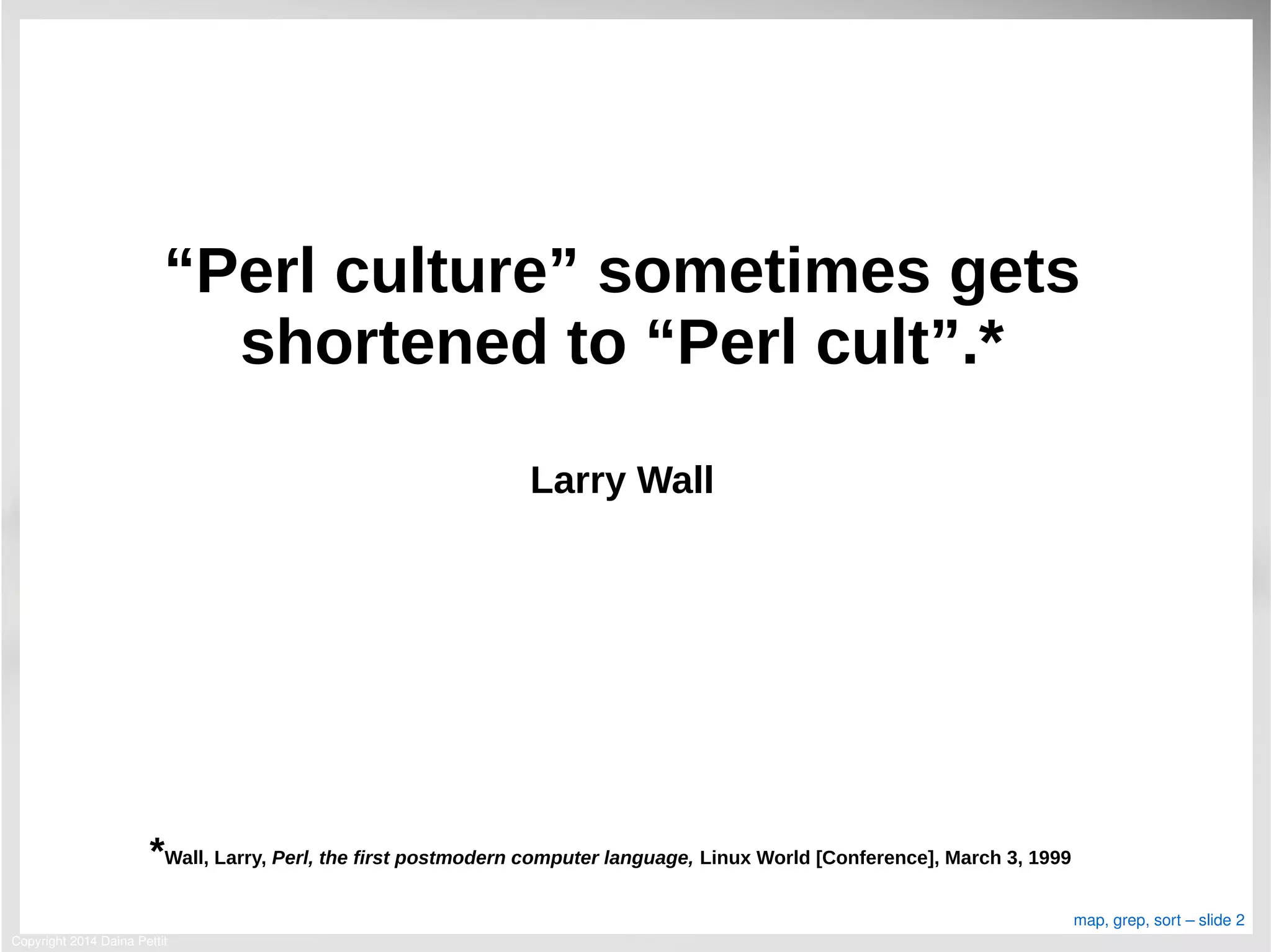 Copyright 2014 Daina Pettit
map, grep, sort – slide 2
“Perl culture” sometimes gets
shortened to “Perl cult”.*
Larry Wall
*Wall, Larry, Perl, the first postmodern computer language, Linux World [Conference], March 3, 1999
 
