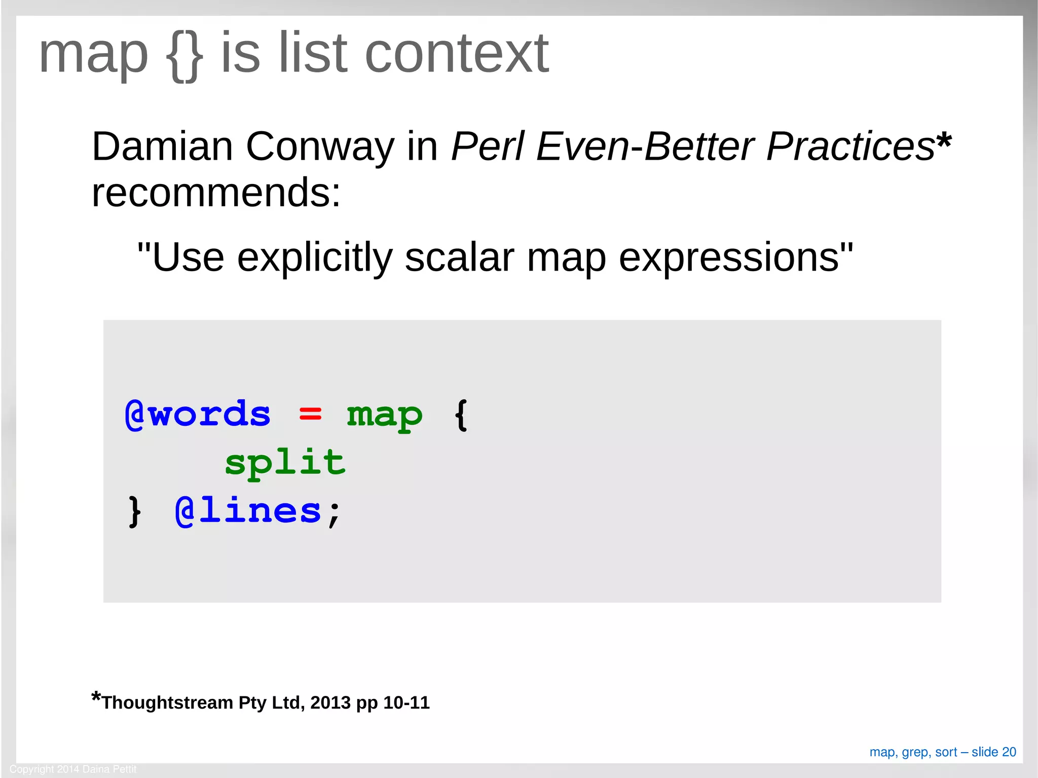 Copyright 2014 Daina Pettit
map, grep, sort – slide 20
map {} is list context
Damian Conway in Perl Even-Better Practices*
recommends:
"Use explicitly scalar map expressions"
*Thoughtstream Pty Ltd, 2013 pp 10-11
@words = map { 
    split
} @lines;
 