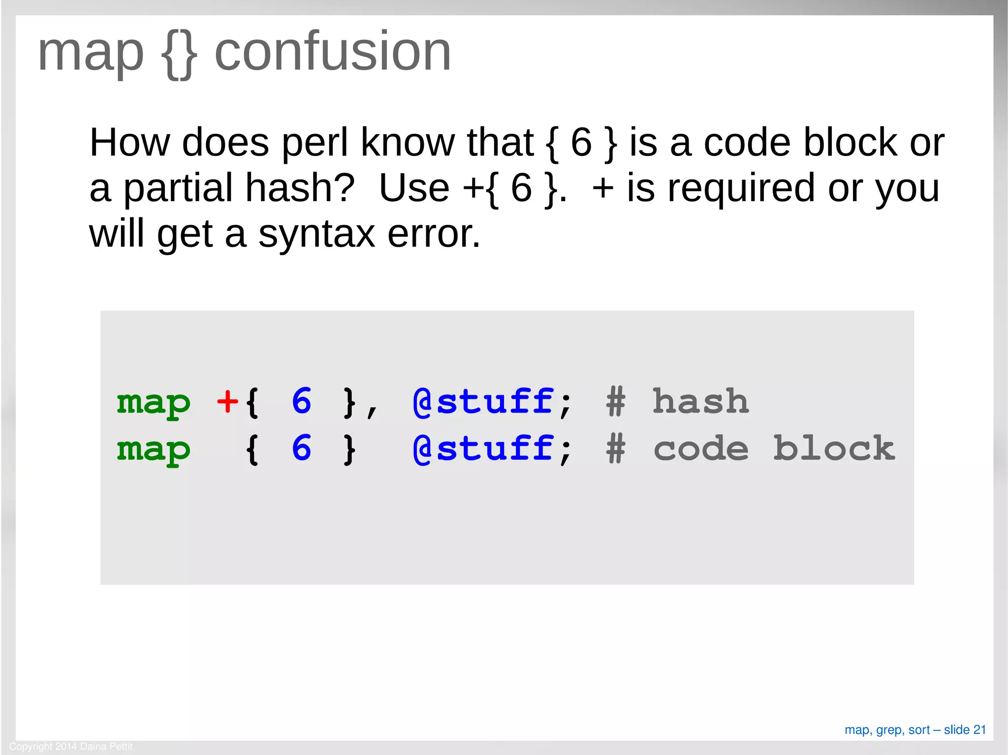 Copyright 2014 Daina Pettit
map, grep, sort – slide 21
map {} confusion
How does perl know that { 6 } is a code block or
a partial hash? Use +{ 6 }. + is required or you
will get a syntax error.
map +{ 6 }, @stuff; # hash
map  { 6 }  @stuff; # code block
 
