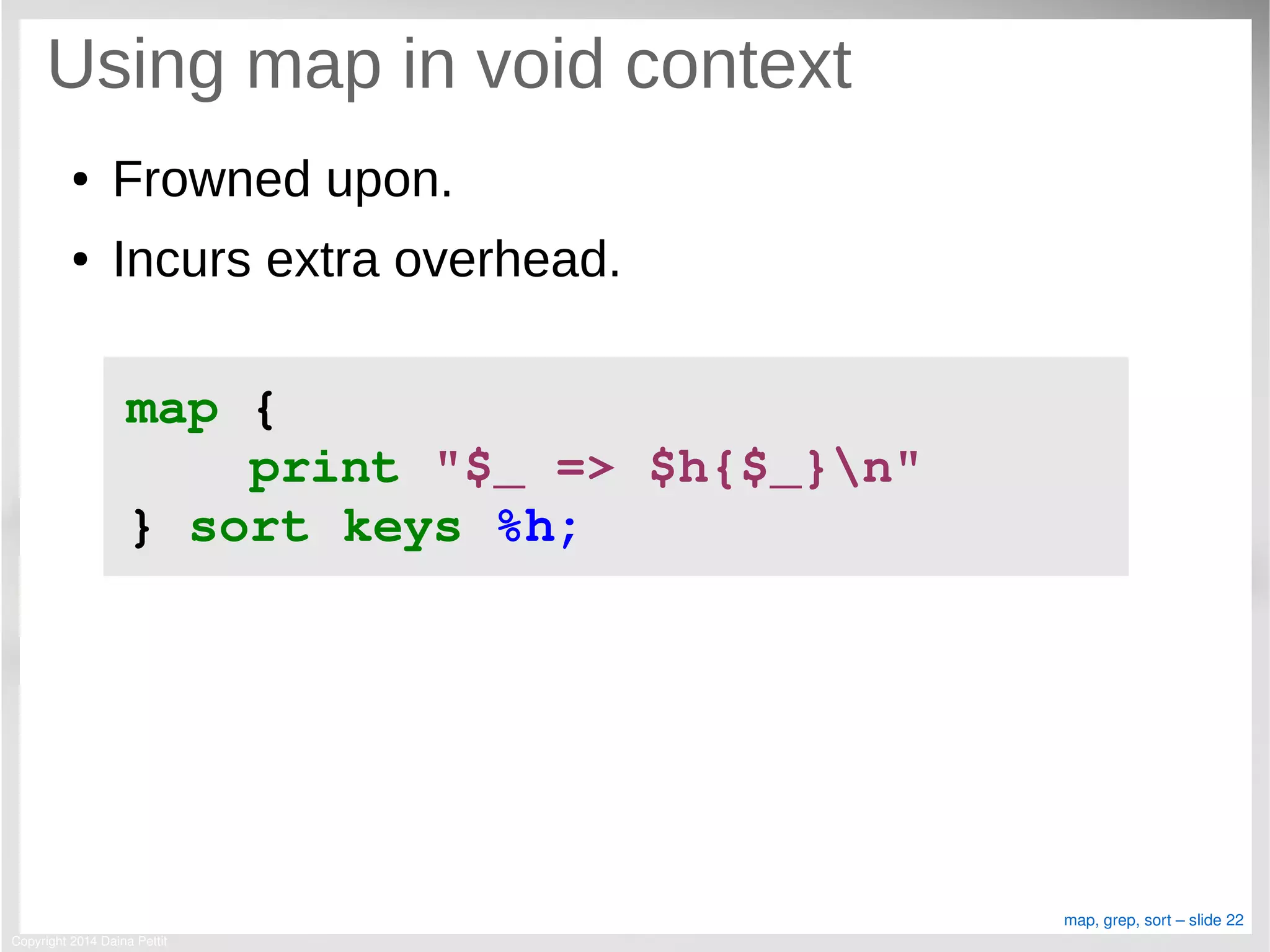 Copyright 2014 Daina Pettit
map, grep, sort – slide 22
Using map in void context
● Frowned upon.
● Incurs extra overhead.
map { 
    print "$_ => $h{$_}n" 
} sort keys %h;
 