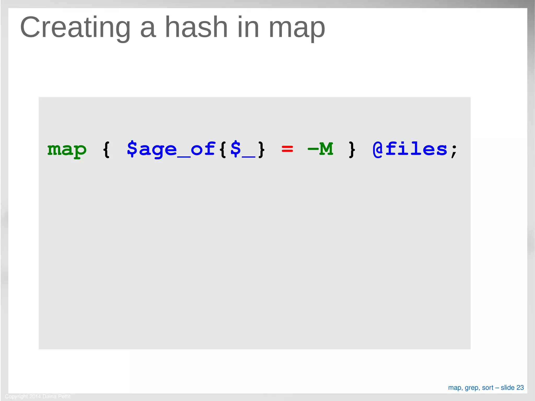 Copyright 2014 Daina Pettit
map, grep, sort – slide 23
Creating a hash in map
map { $age_of{$_} = ­M } @files;
 
