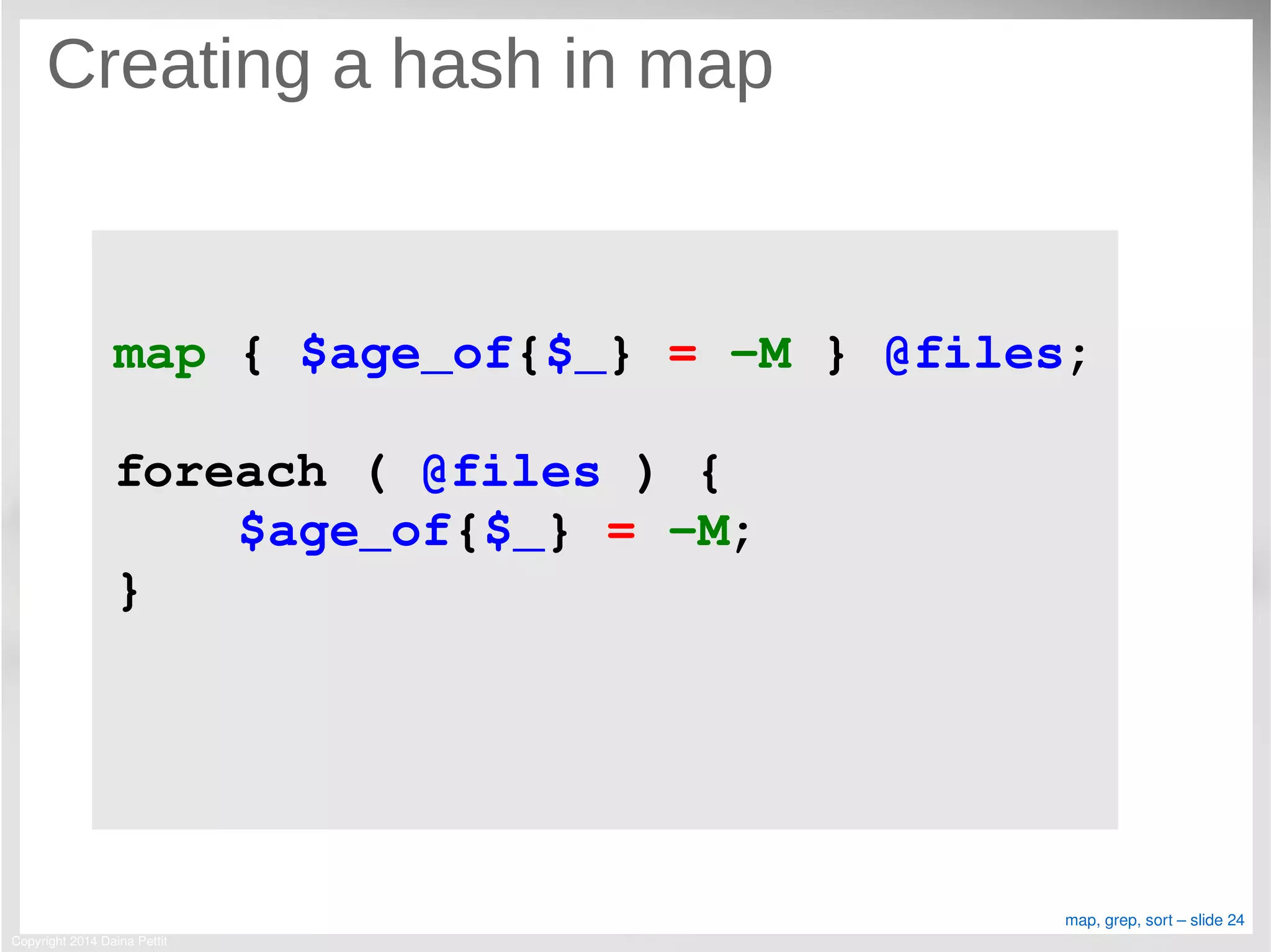 Copyright 2014 Daina Pettit
map, grep, sort – slide 24
Creating a hash in map
map { $age_of{$_} = ­M } @files;
foreach ( @files ) {
    $age_of{$_} = ­M;
}
 
