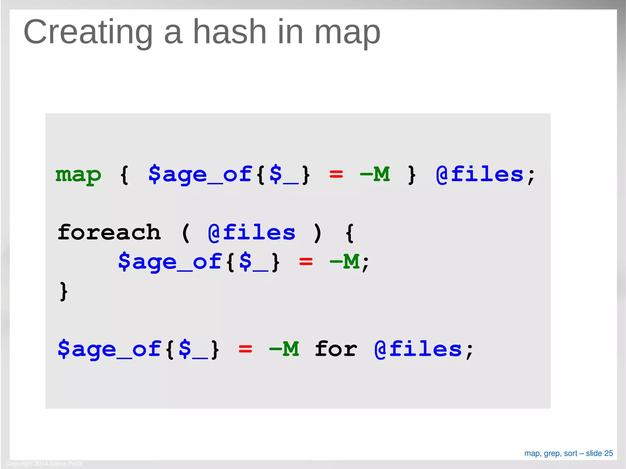 Copyright 2014 Daina Pettit
map, grep, sort – slide 25
Creating a hash in map
map { $age_of{$_} = ­M } @files;
foreach ( @files ) {
    $age_of{$_} = ­M;
}
$age_of{$_} = ­M for @files;
 