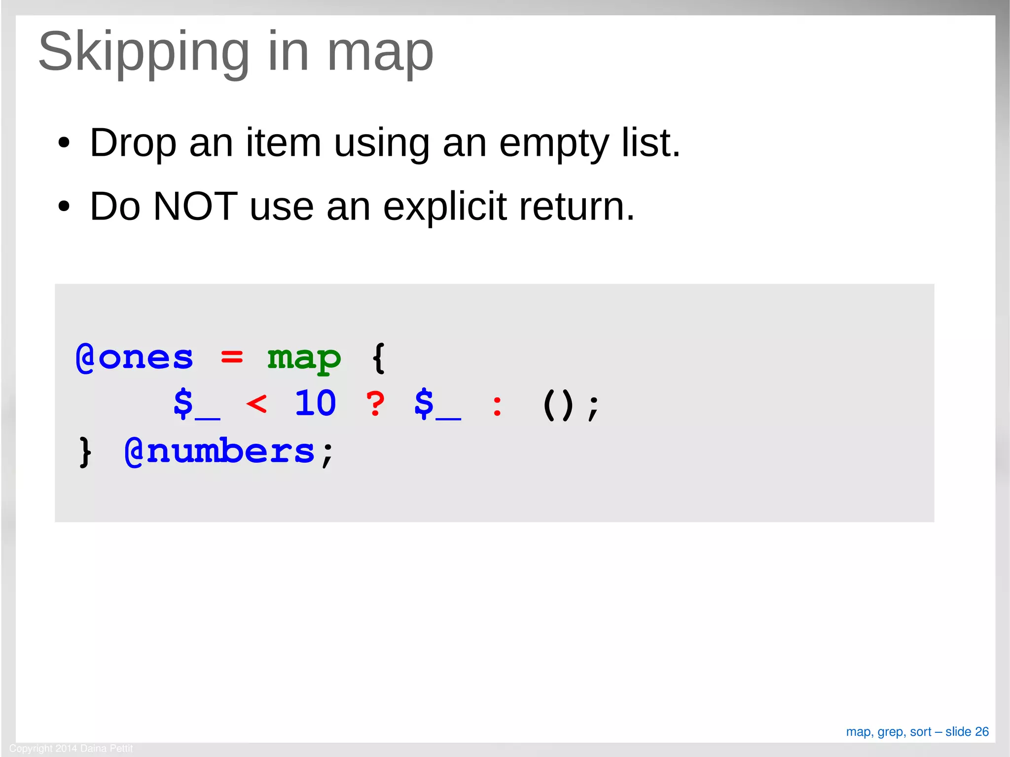 Copyright 2014 Daina Pettit
map, grep, sort – slide 26
Skipping in map
● Drop an item using an empty list.
● Do NOT use an explicit return.
@ones = map { 
    $_ < 10 ? $_ : (); 
} @numbers;
 