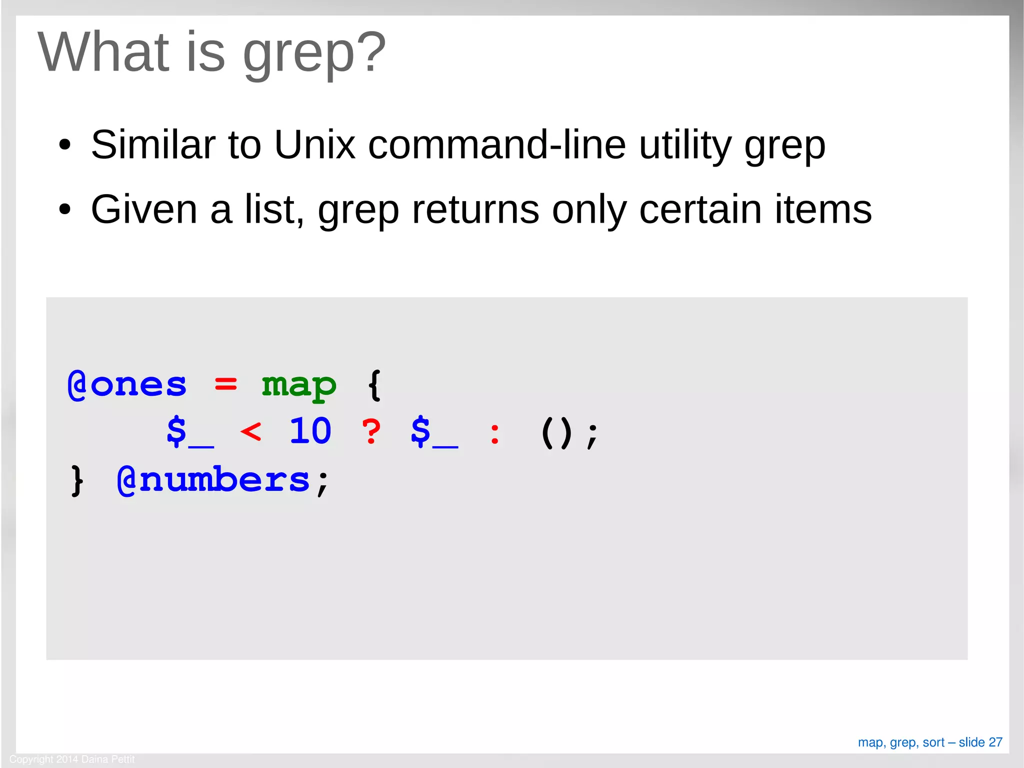 Copyright 2014 Daina Pettit
map, grep, sort – slide 27
What is grep?
● Similar to Unix command-line utility grep
● Given a list, grep returns only certain items
@ones = map { 
    $_ < 10 ? $_ : (); 
} @numbers;
 