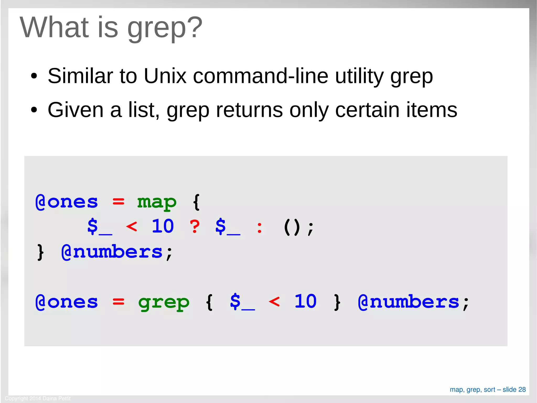 Copyright 2014 Daina Pettit
map, grep, sort – slide 28
What is grep?
● Similar to Unix command-line utility grep
● Given a list, grep returns only certain items
@ones = map { 
    $_ < 10 ? $_ : (); 
} @numbers;
@ones = grep { $_ < 10 } @numbers;
 
