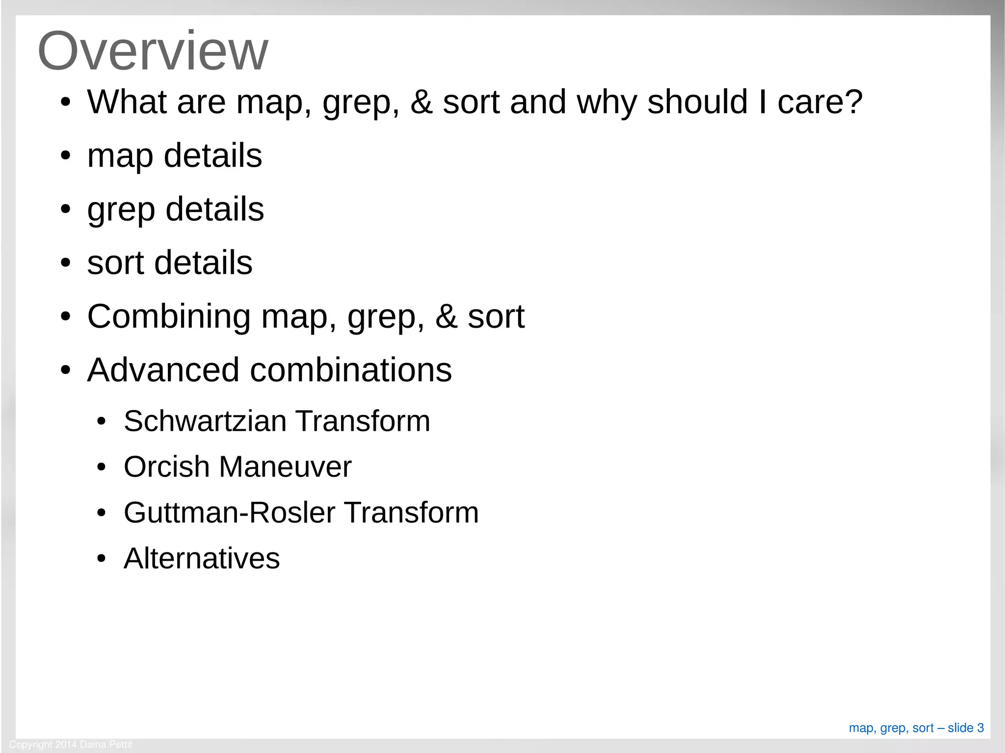 Copyright 2014 Daina Pettit
map, grep, sort – slide 3
Overview
● What are map, grep, & sort and why should I care?
● map details
● grep details
● sort details
● Combining map, grep, & sort
● Advanced combinations
● Schwartzian Transform
● Orcish Maneuver
● Guttman-Rosler Transform
● Alternatives
 