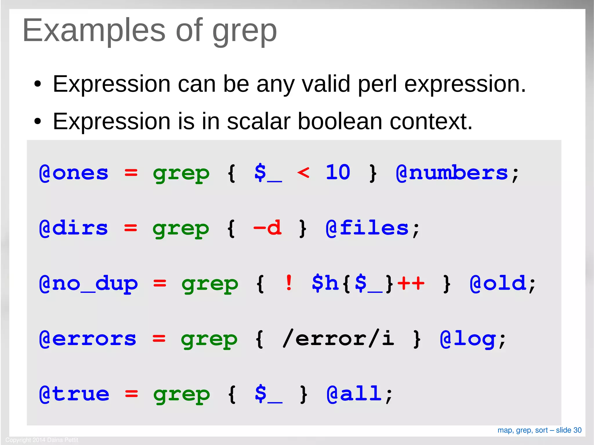 Copyright 2014 Daina Pettit
map, grep, sort – slide 30
Examples of grep
● Expression can be any valid perl expression.
● Expression is in scalar boolean context.
@ones = grep { $_ < 10 } @numbers;
@dirs = grep { ­d } @files;
@no_dup = grep { ! $h{$_}++ } @old;
@errors = grep { /error/i } @log;
@true = grep { $_ } @all;
 