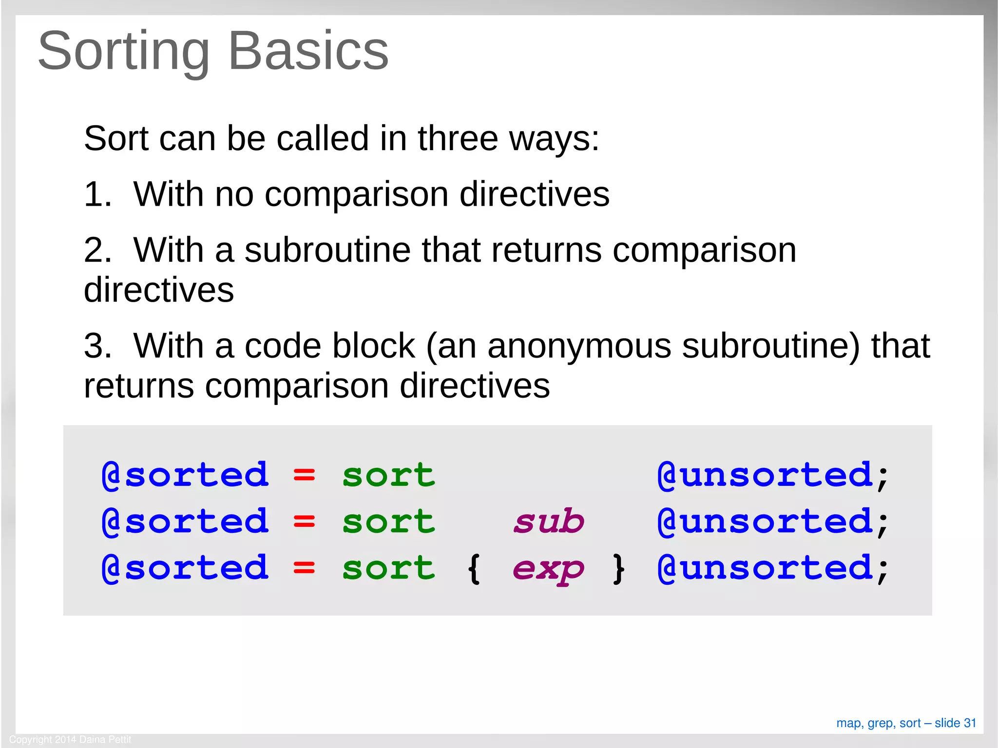 Copyright 2014 Daina Pettit
map, grep, sort – slide 31
Sorting Basics
Sort can be called in three ways:
1. With no comparison directives
2. With a subroutine that returns comparison
directives
3. With a code block (an anonymous subroutine) that
returns comparison directives
@sorted = sort         @unsorted;
@sorted = sort   sub   @unsorted;
@sorted = sort { exp } @unsorted;
 